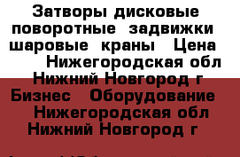 Затворы дисковые поворотные, задвижки, шаровые  краны › Цена ­ 10 - Нижегородская обл., Нижний Новгород г. Бизнес » Оборудование   . Нижегородская обл.,Нижний Новгород г.